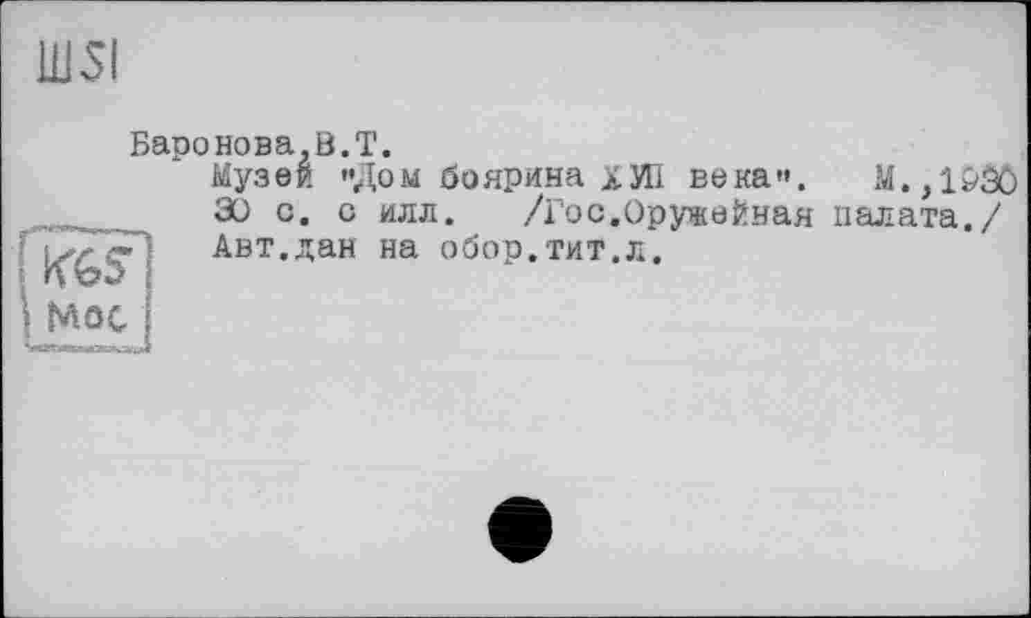 ﻿Ш5І
Баронова,B.T.
Музей «Дом боярина ХИІ века«.
30 с. с илл. /Гос.Оружейная Авт.дан на обор.тит.л.
KGS'
M.,iôâô палата./
MôC